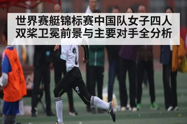 世界赛艇锦标赛中国队女子四人双桨卫冕前景与主要对手全分析