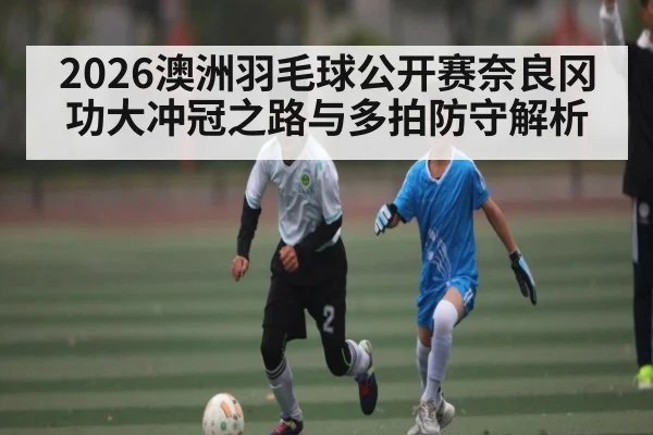 2026澳洲羽毛球公开赛奈良冈功大冲冠之路与多拍防守解析