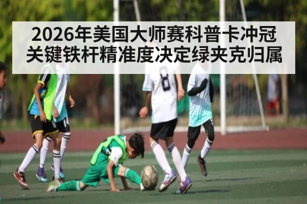 2026年美国大师赛科普卡冲冠关键铁杆精准度决定绿夹克归属